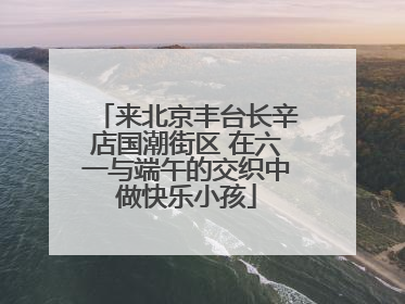 来北京丰台长辛店国潮街区 在六一与端午的交织中做快乐小孩