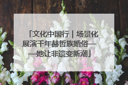 文化中国行｜场景化展演千年赫哲族婚俗——她让非遗变新潮