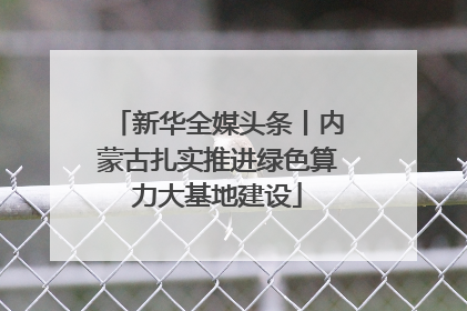 新华全媒头条丨内蒙古扎实推进绿色算力大基地建设