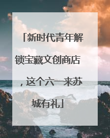 新时代青年解锁宝藏文创商店，这个六一来苏城有礼