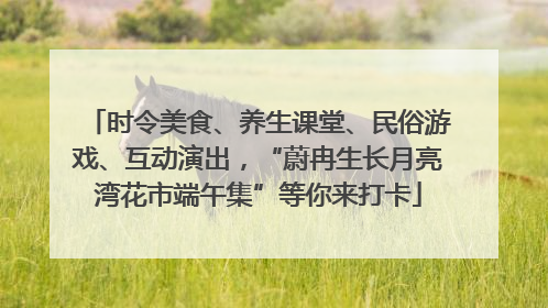 时令美食、养生课堂、民俗游戏、互动演出，“蔚冉生长月亮湾花市端午集”等你来打卡