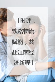 时评：铁路物流赋能，共赴江南经济新程