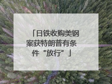 日铁收购美钢案获特朗普有条件“放行”