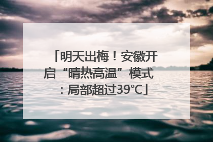 明天出梅！安徽开启“晴热高温”模式：局部超过39℃