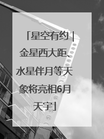 星空有约｜金星西大距、水星伴月等天象将亮相6月天宇