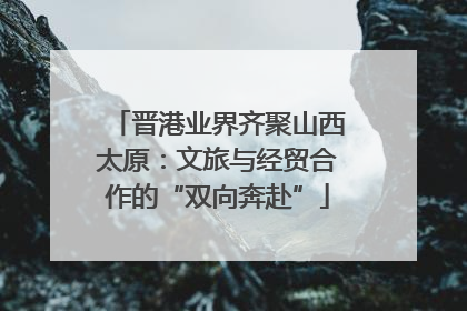 晋港业界齐聚山西太原：文旅与经贸合作的“双向奔赴”