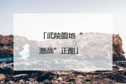 武陵腹地“激战”正酣