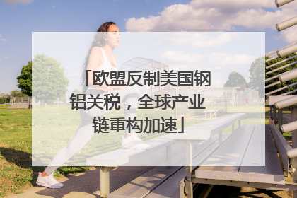 欧盟反制美国钢铝关税，全球产业链重构加速