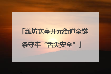 潍坊寒亭开元街道全链条守牢“舌尖安全”
