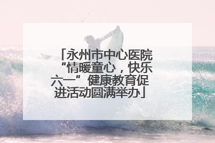永州市中心医院“情暖童心，快乐六一”健康教育促进活动圆满举办