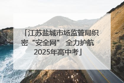 江苏盐城市场监管局织密“安全网” 全力护航2025年高中考