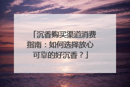 沉香购买渠道消费指南：如何选择放心可靠的好沉香？