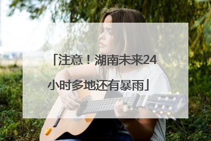 注意！湖南未来24小时多地还有暴雨