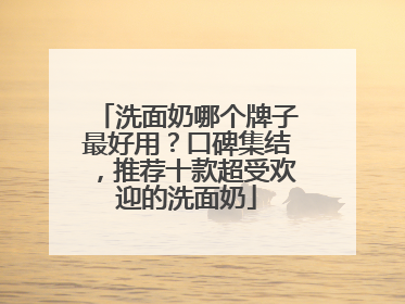 洗面奶哪个牌子最好用？口碑集结，推荐十款超受欢迎的洗面奶