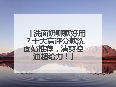 洗面奶哪款好用？十大高评分款洗面奶推荐，清爽控油超给力！