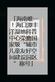 海南唯一！海口潭丰洋湿地科普中心荣膺国家级“城市儿童友好空间建设园区”称号