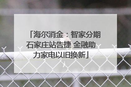 海尔消金：智家分期石家庄站告捷 金融助力家电以旧换新