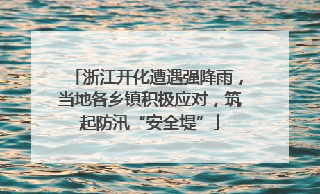 浙江开化遭遇强降雨，当地各乡镇积极应对，筑起防汛“安全堤”