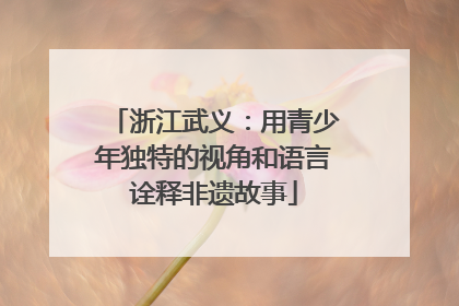 浙江武义：用青少年独特的视角和语言诠释非遗故事