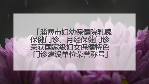 淄博市妇幼保健院乳腺保健门诊、月经保健门诊荣获国家级妇女保健特色门诊建设单位荣誉称号