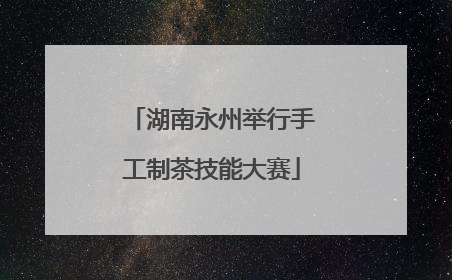 湖南永州举行手工制茶技能大赛