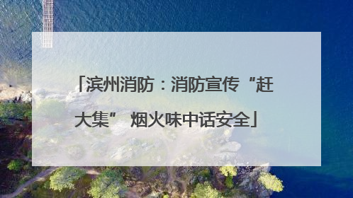 滨州消防：消防宣传“赶大集” 烟火味中话安全