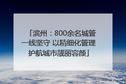 滨州：800余名城管一线坚守 以精细化管理护航城市靓丽容颜