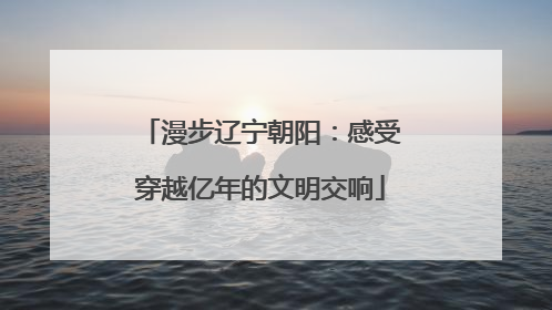 漫步辽宁朝阳：感受穿越亿年的文明交响
