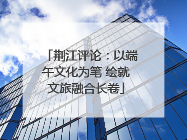 荆江评论：以端午文化为笔 绘就文旅融合长卷