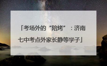 考场外的“陪烤”：济南七中考点外家长静等学子