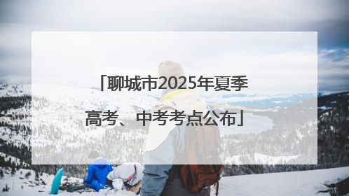 聊城市2025年夏季高考、中考考点公布