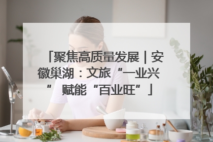聚焦高质量发展｜安徽巢湖：文旅“一业兴” 赋能“百业旺”
