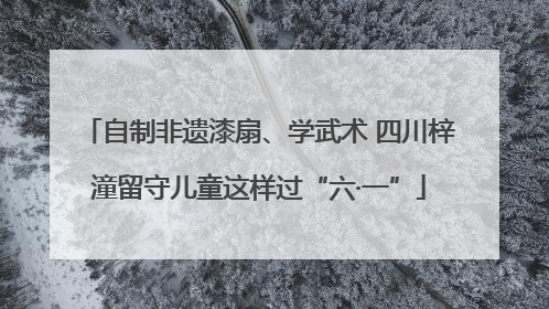 自制非遗漆扇、学武术 四川梓潼留守儿童这样过“六·一”