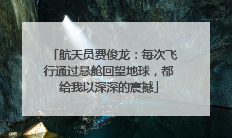 航天员费俊龙：每次飞行通过悬舱回望地球，都给我以深深的震撼