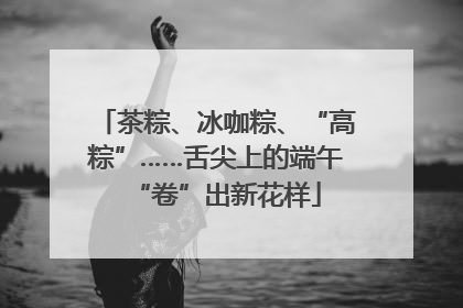 茶粽、冰咖粽、“高粽”……舌尖上的端午“卷”出新花样