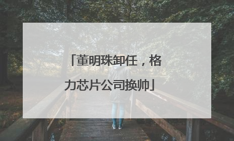 董明珠卸任，格力芯片公司换帅