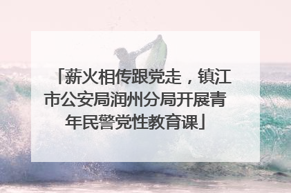 薪火相传跟党走，镇江市公安局润州分局开展青年民警党性教育课