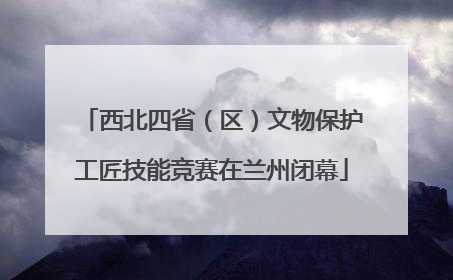 西北四省（区）文物保护工匠技能竞赛在兰州闭幕