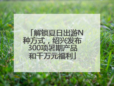 解锁夏日出游N种方式，绍兴发布300项暑期产品和千万元福利
