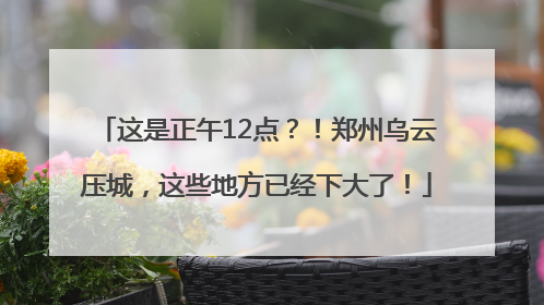 这是正午12点？！郑州乌云压城，这些地方已经下大了！