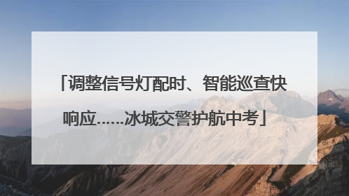 调整信号灯配时、智能巡查快响应……冰城交警护航中考