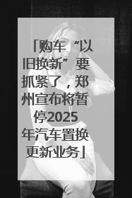 购车“以旧换新”要抓紧了，郑州宣布将暂停2025年汽车置换更新业务