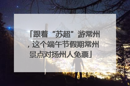 跟着“苏超”游常州，这个端午节假期常州景点对扬州人免票