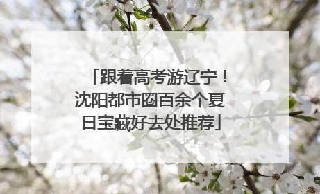 跟着高考游辽宁！沈阳都市圈百余个夏日宝藏好去处推荐