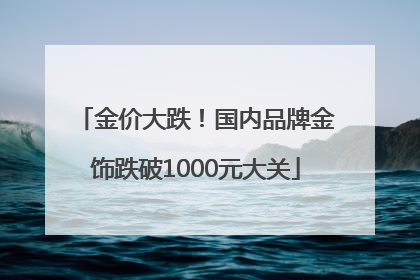 金价大跌！国内品牌金饰跌破1000元大关