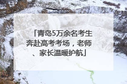 青岛5万余名考生奔赴高考考场，老师、家长温暖护航