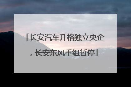 长安汽车升格独立央企，长安东风重组暂停