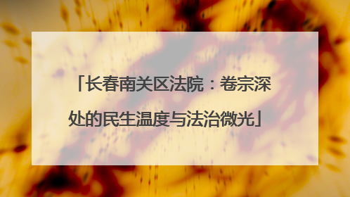 长春南关区法院：卷宗深处的民生温度与法治微光