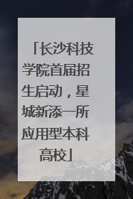 长沙科技学院首届招生启动，星城新添一所应用型本科高校