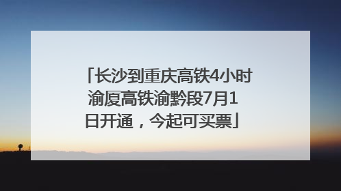 长沙到重庆高铁4小时 渝厦高铁渝黔段7月1日开通，今起可买票